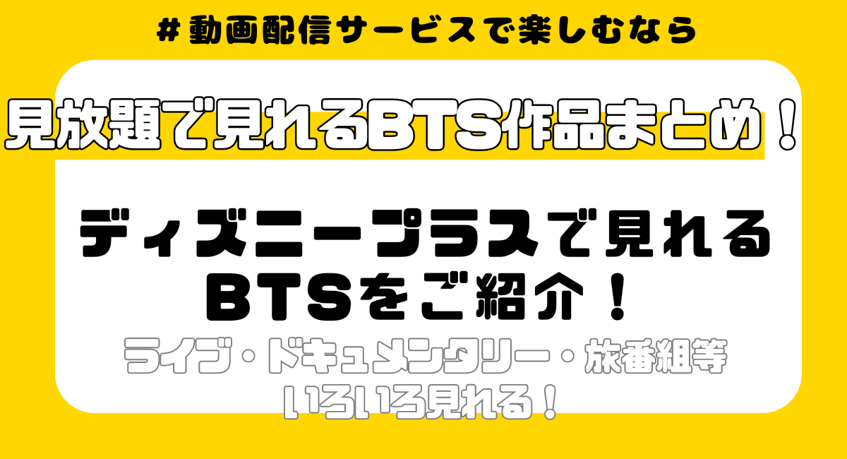 ディズニープラスでBTSの何が見れる？配信中の12作品を詳しく紹介！ BTS: PERMISSION TO DANCE ON STAGE - LA IN THE SOOP: フレンドケーション BTS MONUMENTS: BEYOND THE STAR Are You Sure?! 2016 BTS LIVE ＜花様年華 on stage：epilogue＞ ～Japan Edition～ SUGA:Road to D-DAY J-HOPE IN THE BOX 2016 BTS LIVE ＜花様年華 on stage＞ ～Japan Edition～at YOKOHAMA ARENA 防弾少年弾1st JAPAN TOUR 2015「WAKE UP：OPEN EYES」 K-POPアイドルスタースポーツ選手権　秋夕 TOMORROW X TOGETHER：Our Lost Summer